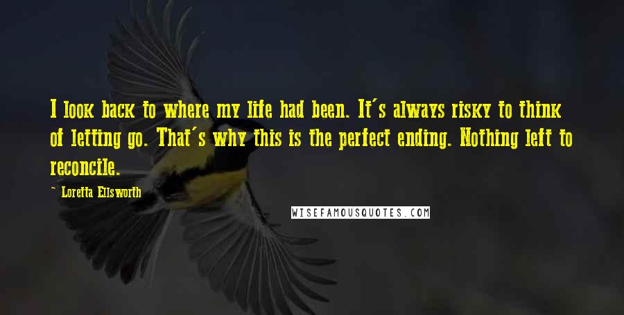 Loretta Ellsworth Quotes: I look back to where my life had been. It's always risky to think of letting go. That's why this is the perfect ending. Nothing left to reconcile.