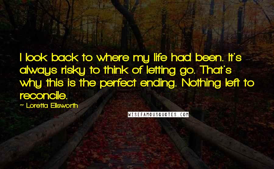 Loretta Ellsworth Quotes: I look back to where my life had been. It's always risky to think of letting go. That's why this is the perfect ending. Nothing left to reconcile.