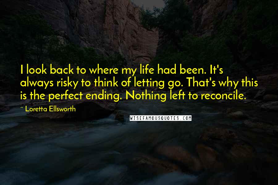 Loretta Ellsworth Quotes: I look back to where my life had been. It's always risky to think of letting go. That's why this is the perfect ending. Nothing left to reconcile.