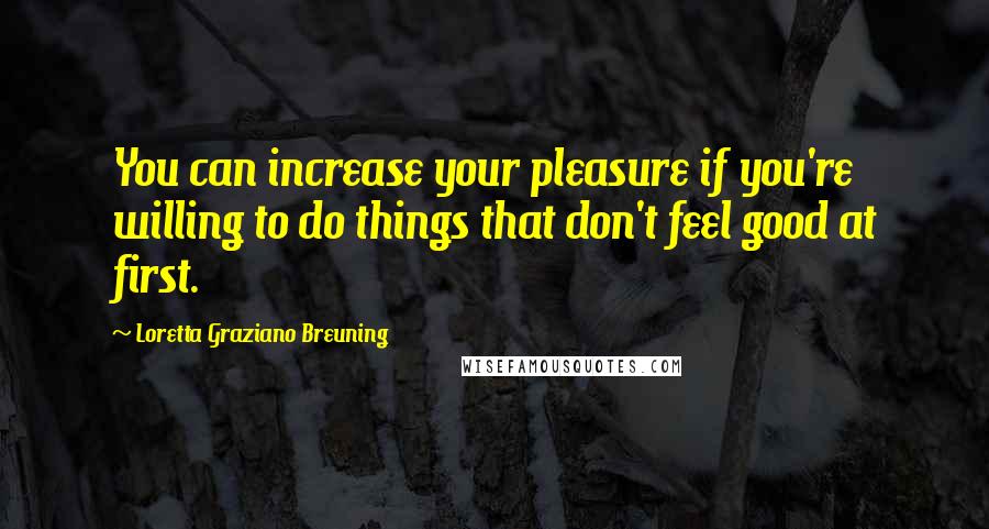 Loretta Graziano Breuning Quotes: You can increase your pleasure if you're willing to do things that don't feel good at first.