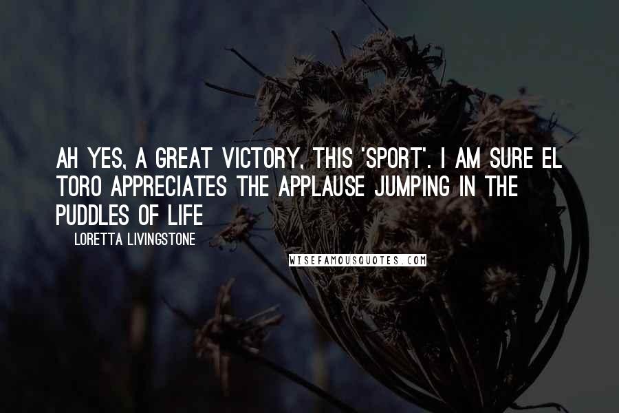 Loretta Livingstone Quotes: Ah yes, a great victory, this 'sport'. I am sure El Toro appreciates the applause Jumping in the Puddles of Life
