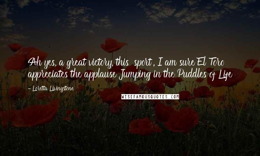 Loretta Livingstone Quotes: Ah yes, a great victory, this 'sport'. I am sure El Toro appreciates the applause Jumping in the Puddles of Life