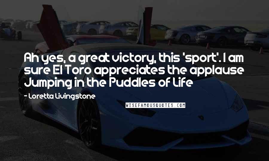 Loretta Livingstone Quotes: Ah yes, a great victory, this 'sport'. I am sure El Toro appreciates the applause Jumping in the Puddles of Life