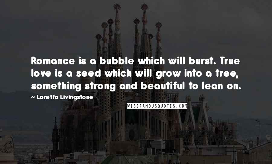 Loretta Livingstone Quotes: Romance is a bubble which will burst. True love is a seed which will grow into a tree, something strong and beautiful to lean on.