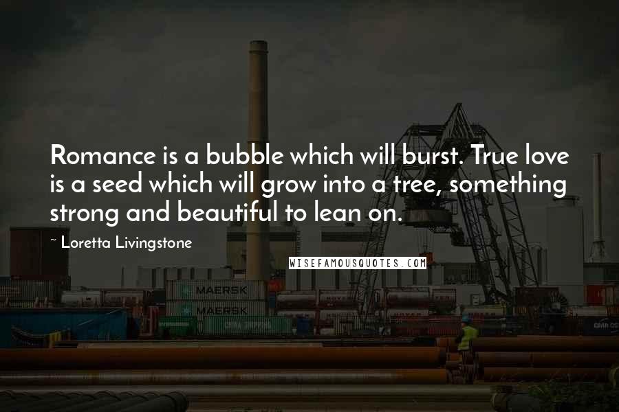 Loretta Livingstone Quotes: Romance is a bubble which will burst. True love is a seed which will grow into a tree, something strong and beautiful to lean on.