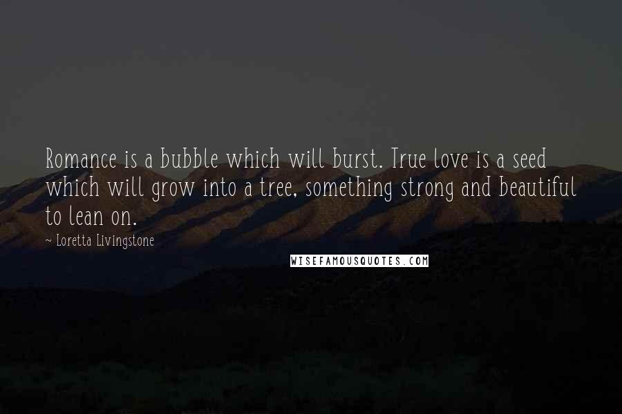 Loretta Livingstone Quotes: Romance is a bubble which will burst. True love is a seed which will grow into a tree, something strong and beautiful to lean on.