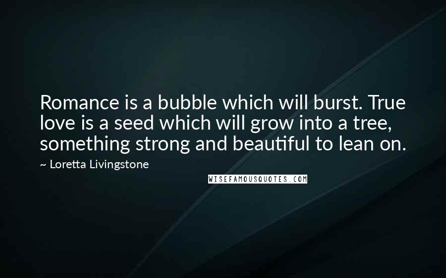 Loretta Livingstone Quotes: Romance is a bubble which will burst. True love is a seed which will grow into a tree, something strong and beautiful to lean on.