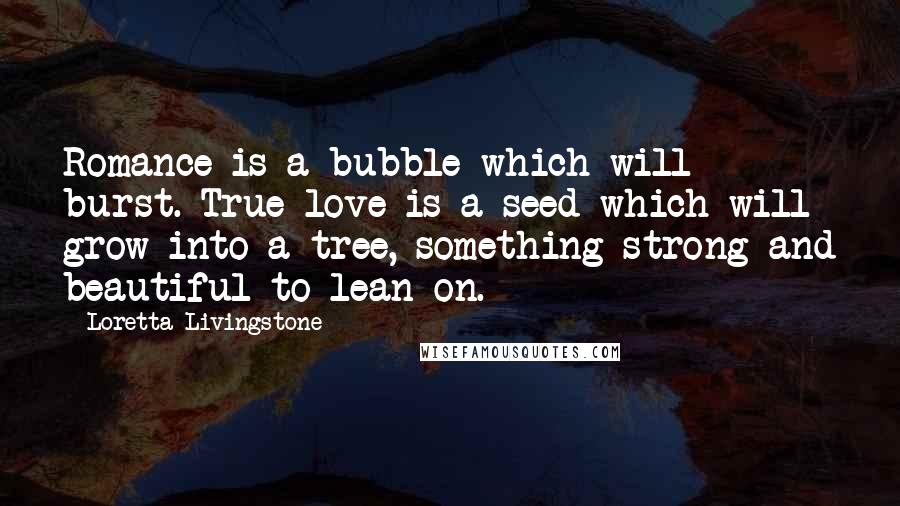 Loretta Livingstone Quotes: Romance is a bubble which will burst. True love is a seed which will grow into a tree, something strong and beautiful to lean on.