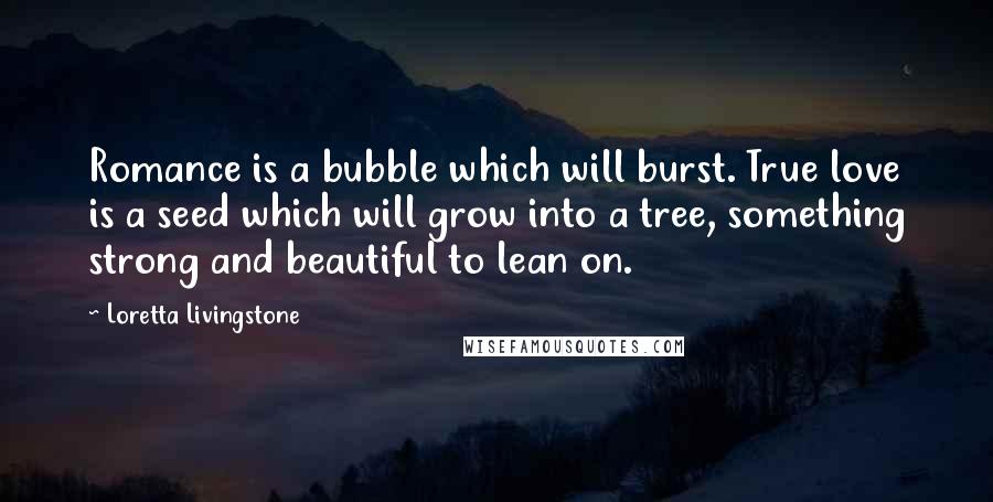 Loretta Livingstone Quotes: Romance is a bubble which will burst. True love is a seed which will grow into a tree, something strong and beautiful to lean on.