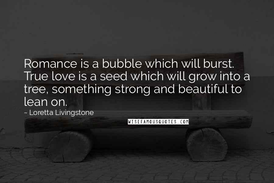 Loretta Livingstone Quotes: Romance is a bubble which will burst. True love is a seed which will grow into a tree, something strong and beautiful to lean on.