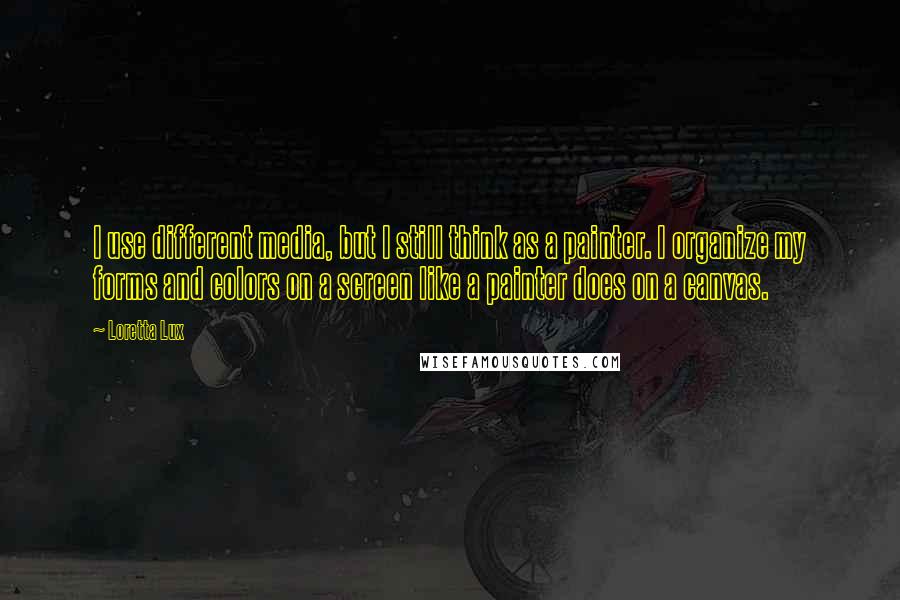 Loretta Lux Quotes: I use different media, but I still think as a painter. I organize my forms and colors on a screen like a painter does on a canvas.