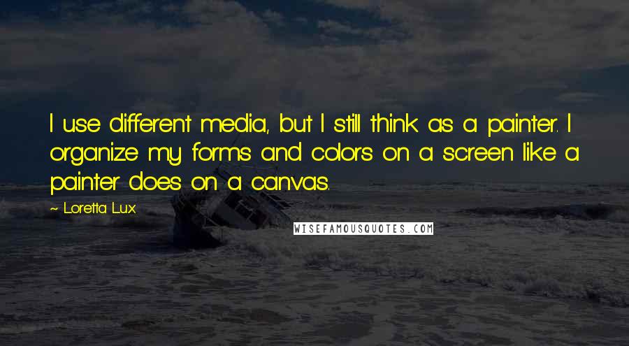 Loretta Lux Quotes: I use different media, but I still think as a painter. I organize my forms and colors on a screen like a painter does on a canvas.