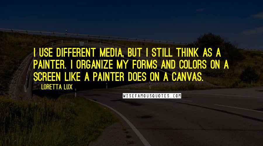 Loretta Lux Quotes: I use different media, but I still think as a painter. I organize my forms and colors on a screen like a painter does on a canvas.