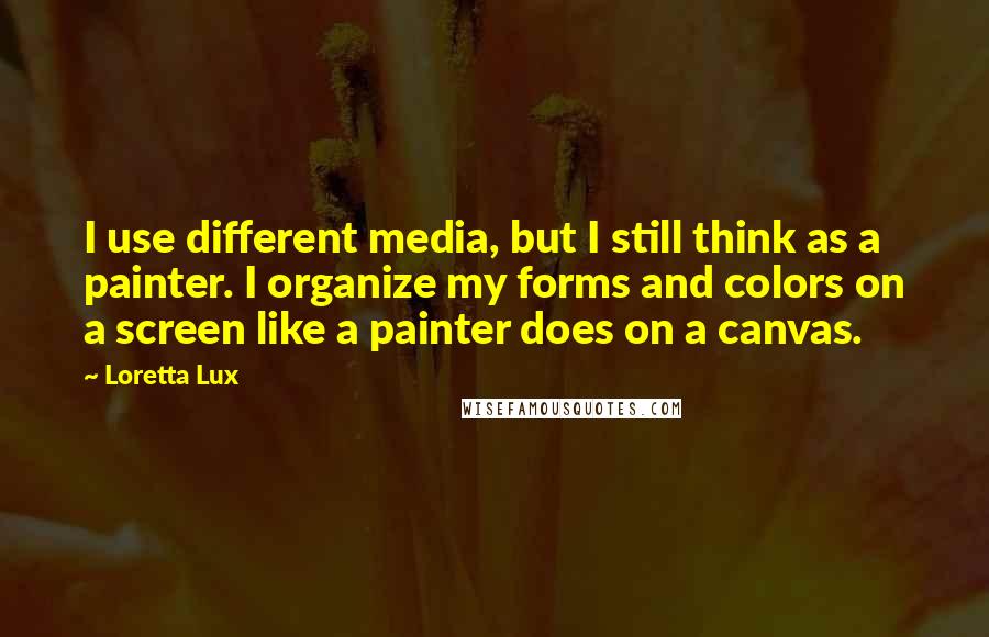 Loretta Lux Quotes: I use different media, but I still think as a painter. I organize my forms and colors on a screen like a painter does on a canvas.