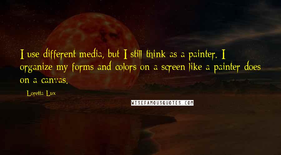 Loretta Lux Quotes: I use different media, but I still think as a painter. I organize my forms and colors on a screen like a painter does on a canvas.