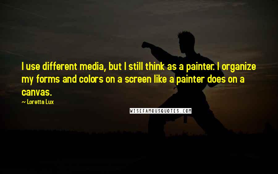 Loretta Lux Quotes: I use different media, but I still think as a painter. I organize my forms and colors on a screen like a painter does on a canvas.