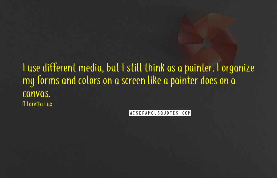 Loretta Lux Quotes: I use different media, but I still think as a painter. I organize my forms and colors on a screen like a painter does on a canvas.