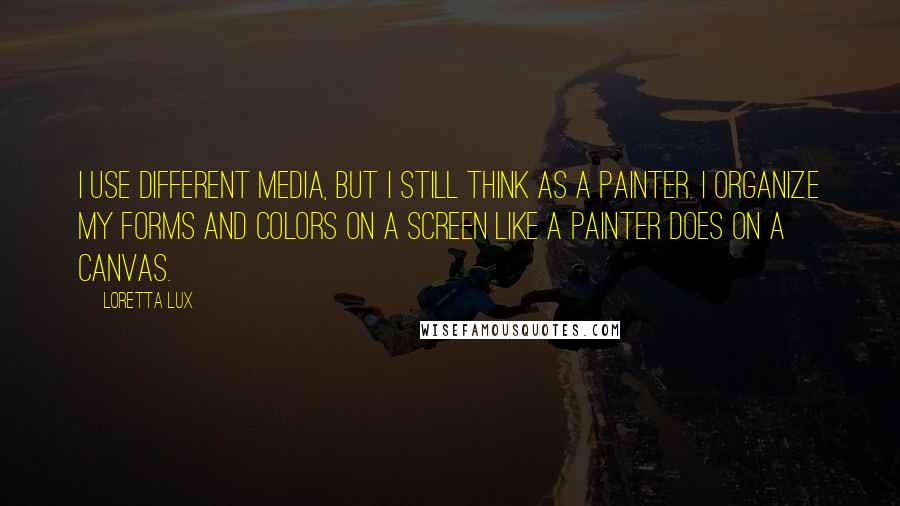 Loretta Lux Quotes: I use different media, but I still think as a painter. I organize my forms and colors on a screen like a painter does on a canvas.