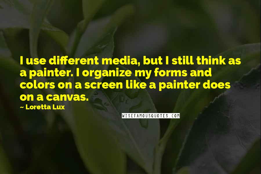 Loretta Lux Quotes: I use different media, but I still think as a painter. I organize my forms and colors on a screen like a painter does on a canvas.