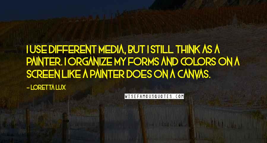 Loretta Lux Quotes: I use different media, but I still think as a painter. I organize my forms and colors on a screen like a painter does on a canvas.