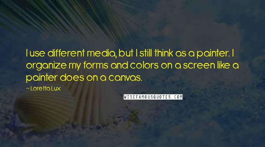 Loretta Lux Quotes: I use different media, but I still think as a painter. I organize my forms and colors on a screen like a painter does on a canvas.