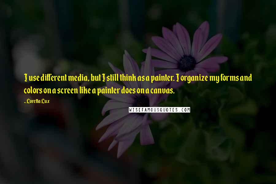 Loretta Lux Quotes: I use different media, but I still think as a painter. I organize my forms and colors on a screen like a painter does on a canvas.