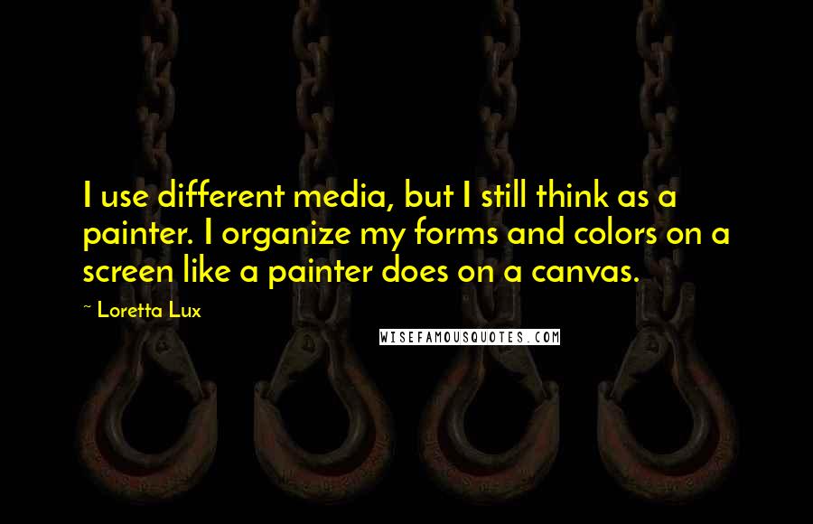 Loretta Lux Quotes: I use different media, but I still think as a painter. I organize my forms and colors on a screen like a painter does on a canvas.