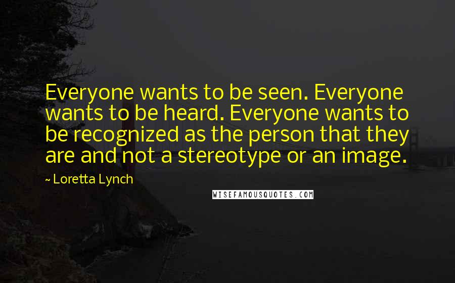 Loretta Lynch Quotes: Everyone wants to be seen. Everyone wants to be heard. Everyone wants to be recognized as the person that they are and not a stereotype or an image.