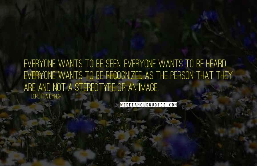 Loretta Lynch Quotes: Everyone wants to be seen. Everyone wants to be heard. Everyone wants to be recognized as the person that they are and not a stereotype or an image.