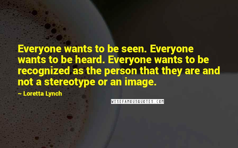 Loretta Lynch Quotes: Everyone wants to be seen. Everyone wants to be heard. Everyone wants to be recognized as the person that they are and not a stereotype or an image.