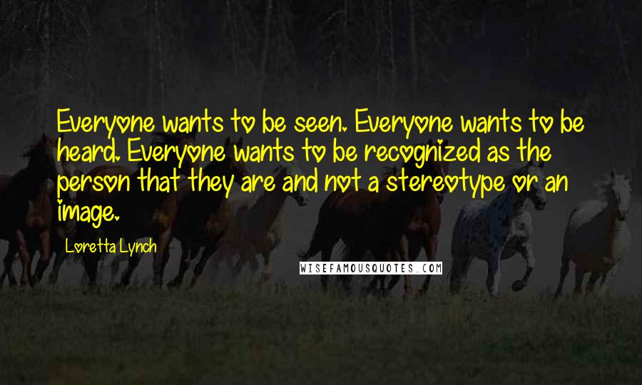 Loretta Lynch Quotes: Everyone wants to be seen. Everyone wants to be heard. Everyone wants to be recognized as the person that they are and not a stereotype or an image.