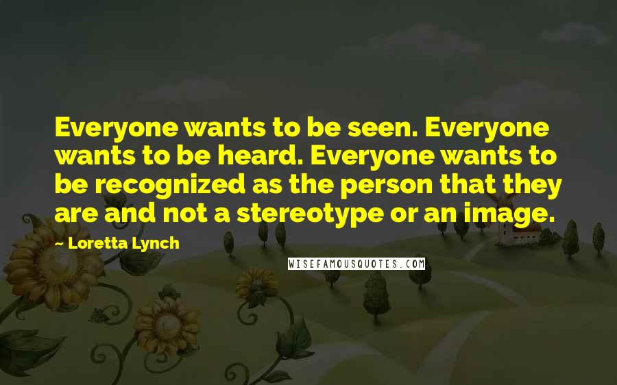 Loretta Lynch Quotes: Everyone wants to be seen. Everyone wants to be heard. Everyone wants to be recognized as the person that they are and not a stereotype or an image.