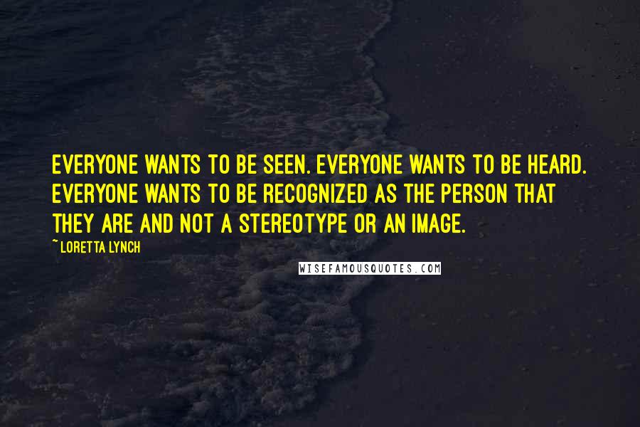 Loretta Lynch Quotes: Everyone wants to be seen. Everyone wants to be heard. Everyone wants to be recognized as the person that they are and not a stereotype or an image.