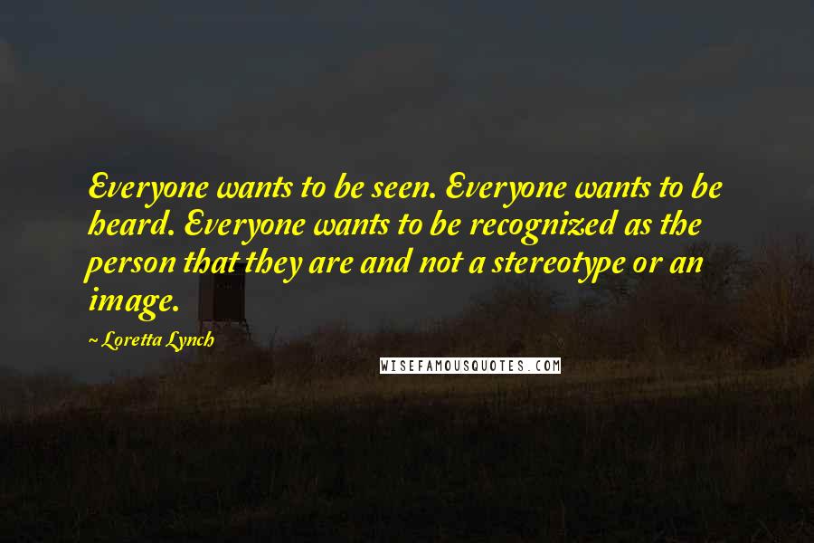 Loretta Lynch Quotes: Everyone wants to be seen. Everyone wants to be heard. Everyone wants to be recognized as the person that they are and not a stereotype or an image.