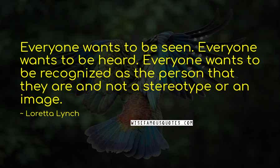 Loretta Lynch Quotes: Everyone wants to be seen. Everyone wants to be heard. Everyone wants to be recognized as the person that they are and not a stereotype or an image.