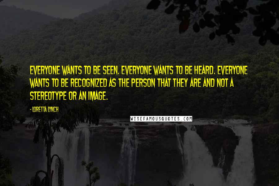 Loretta Lynch Quotes: Everyone wants to be seen. Everyone wants to be heard. Everyone wants to be recognized as the person that they are and not a stereotype or an image.