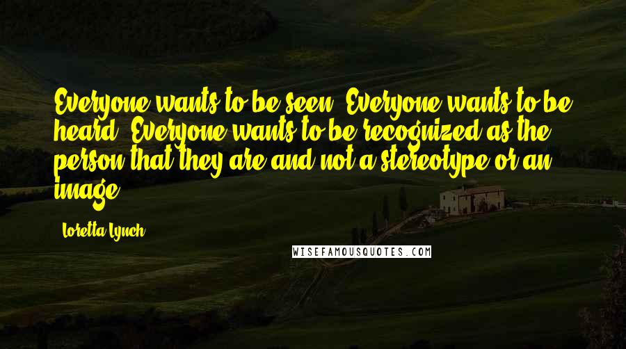 Loretta Lynch Quotes: Everyone wants to be seen. Everyone wants to be heard. Everyone wants to be recognized as the person that they are and not a stereotype or an image.