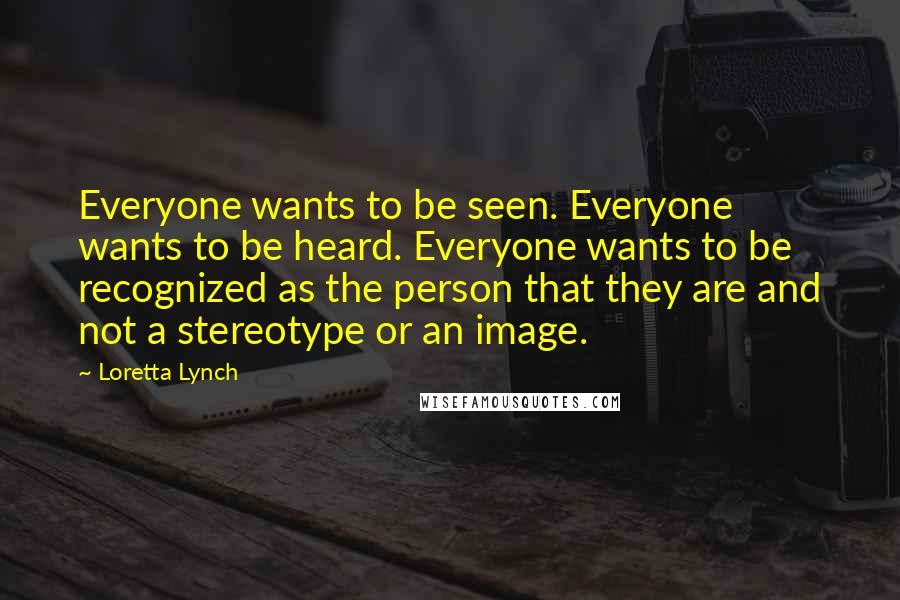 Loretta Lynch Quotes: Everyone wants to be seen. Everyone wants to be heard. Everyone wants to be recognized as the person that they are and not a stereotype or an image.