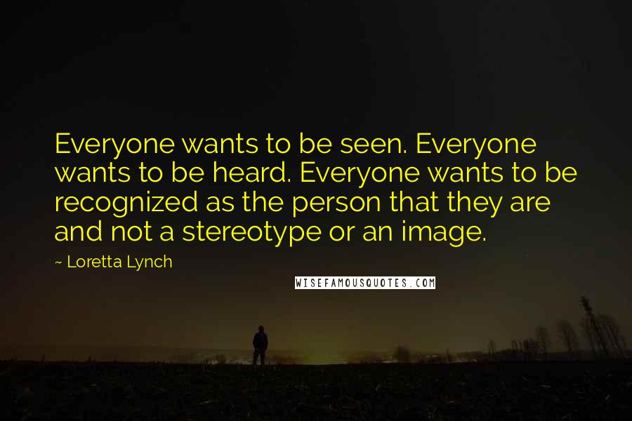 Loretta Lynch Quotes: Everyone wants to be seen. Everyone wants to be heard. Everyone wants to be recognized as the person that they are and not a stereotype or an image.