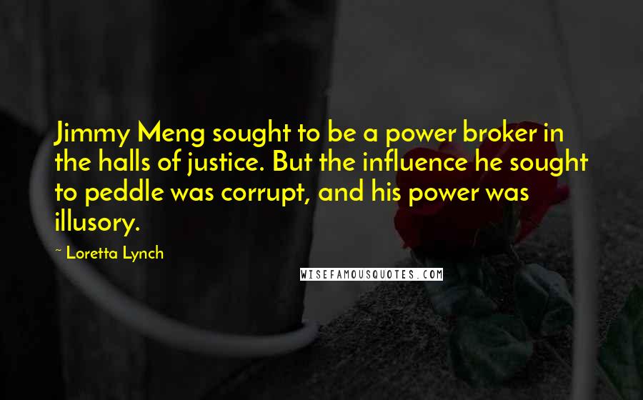 Loretta Lynch Quotes: Jimmy Meng sought to be a power broker in the halls of justice. But the influence he sought to peddle was corrupt, and his power was illusory.