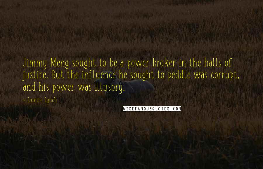 Loretta Lynch Quotes: Jimmy Meng sought to be a power broker in the halls of justice. But the influence he sought to peddle was corrupt, and his power was illusory.