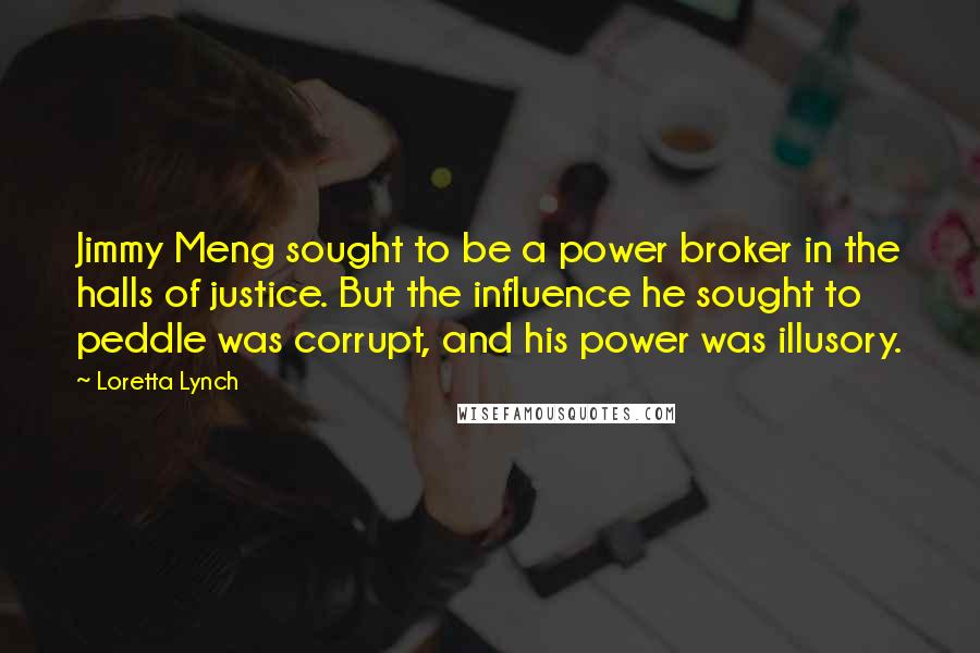 Loretta Lynch Quotes: Jimmy Meng sought to be a power broker in the halls of justice. But the influence he sought to peddle was corrupt, and his power was illusory.