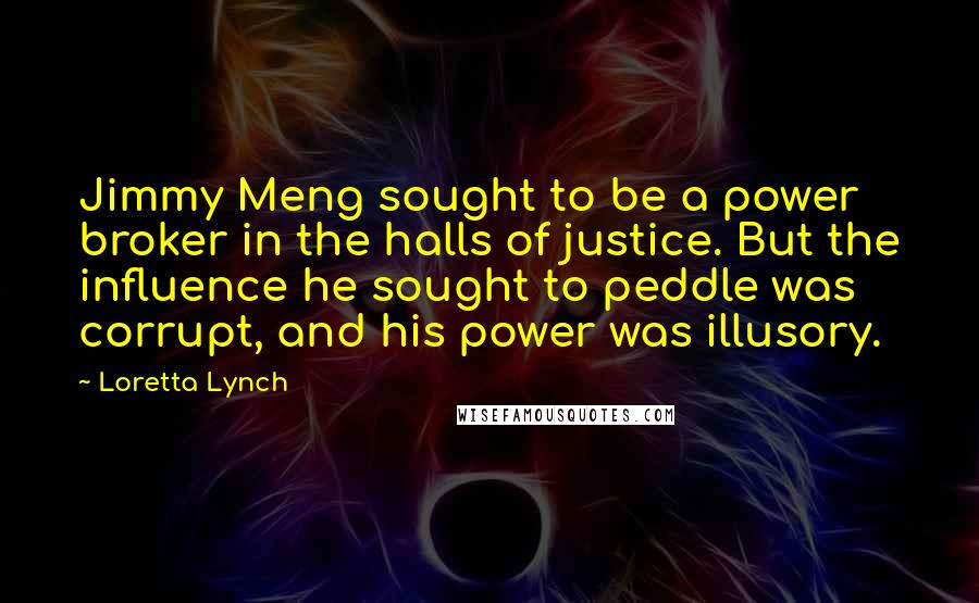 Loretta Lynch Quotes: Jimmy Meng sought to be a power broker in the halls of justice. But the influence he sought to peddle was corrupt, and his power was illusory.