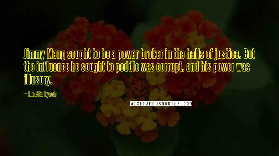 Loretta Lynch Quotes: Jimmy Meng sought to be a power broker in the halls of justice. But the influence he sought to peddle was corrupt, and his power was illusory.