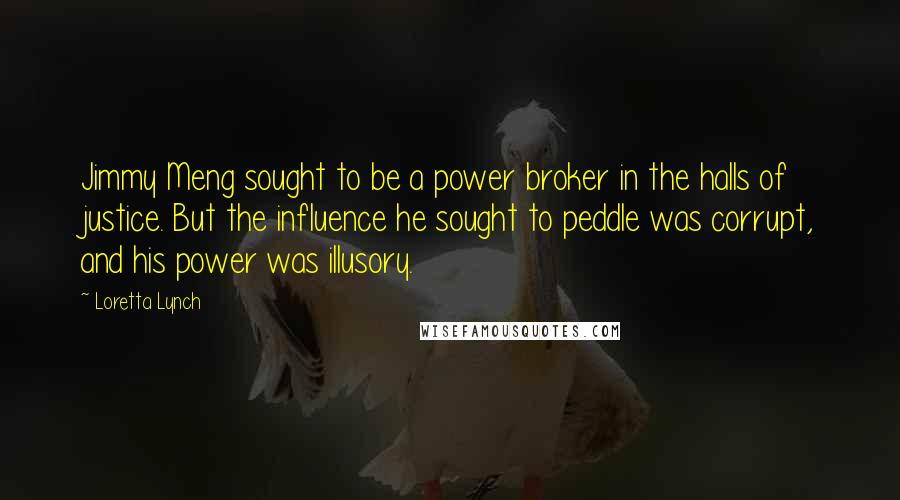 Loretta Lynch Quotes: Jimmy Meng sought to be a power broker in the halls of justice. But the influence he sought to peddle was corrupt, and his power was illusory.