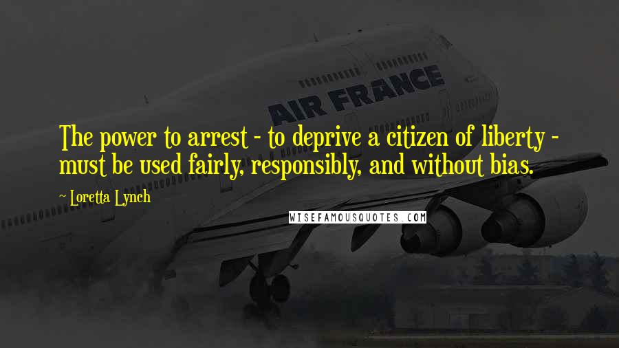 Loretta Lynch Quotes: The power to arrest - to deprive a citizen of liberty - must be used fairly, responsibly, and without bias.