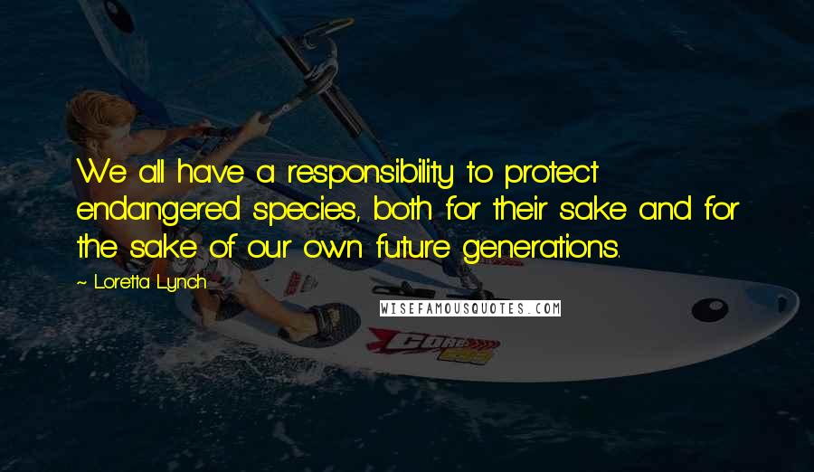 Loretta Lynch Quotes: We all have a responsibility to protect endangered species, both for their sake and for the sake of our own future generations.