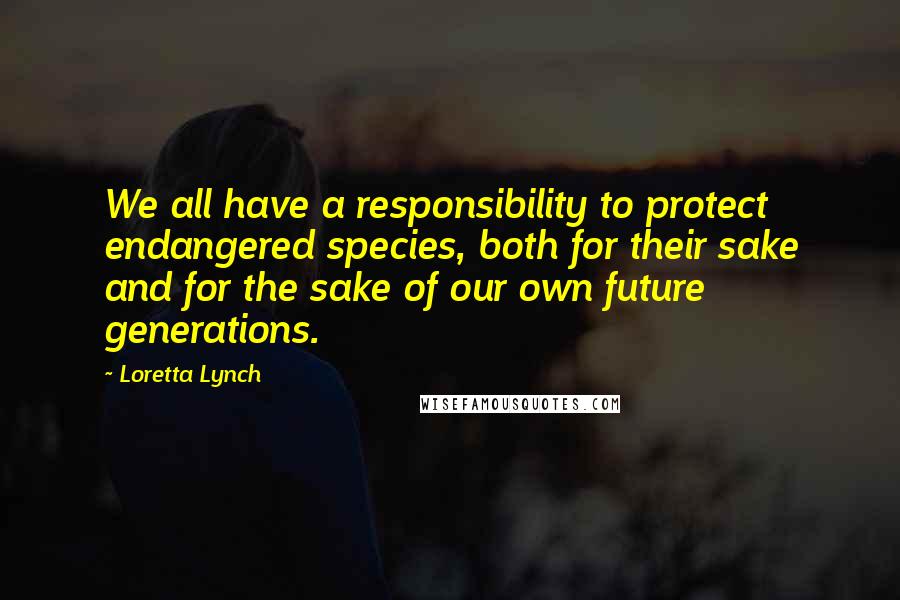 Loretta Lynch Quotes: We all have a responsibility to protect endangered species, both for their sake and for the sake of our own future generations.
