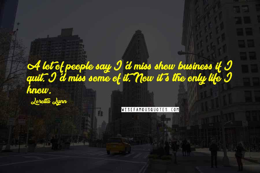 Loretta Lynn Quotes: A lot of people say I'd miss show business if I quit. I'd miss some of it. Now it's the only life I know.