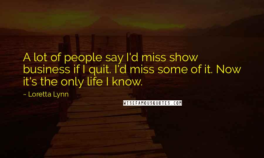 Loretta Lynn Quotes: A lot of people say I'd miss show business if I quit. I'd miss some of it. Now it's the only life I know.